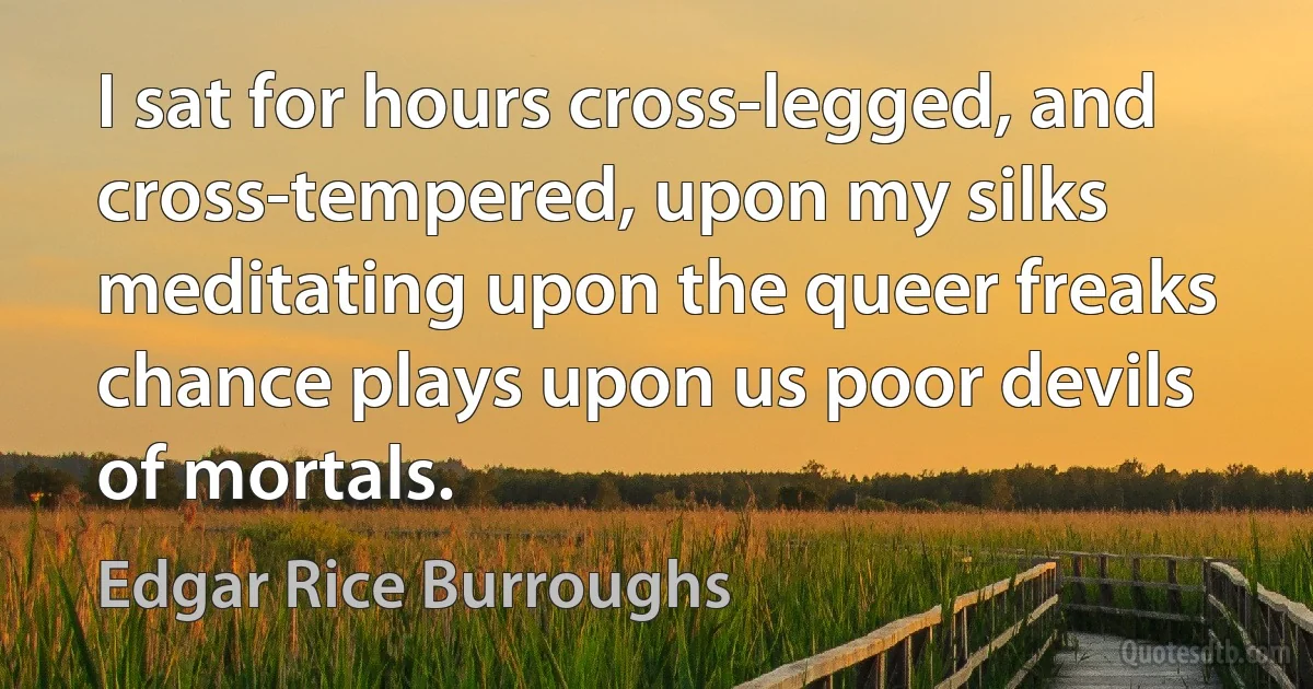 I sat for hours cross-legged, and cross-tempered, upon my silks meditating upon the queer freaks chance plays upon us poor devils of mortals. (Edgar Rice Burroughs)