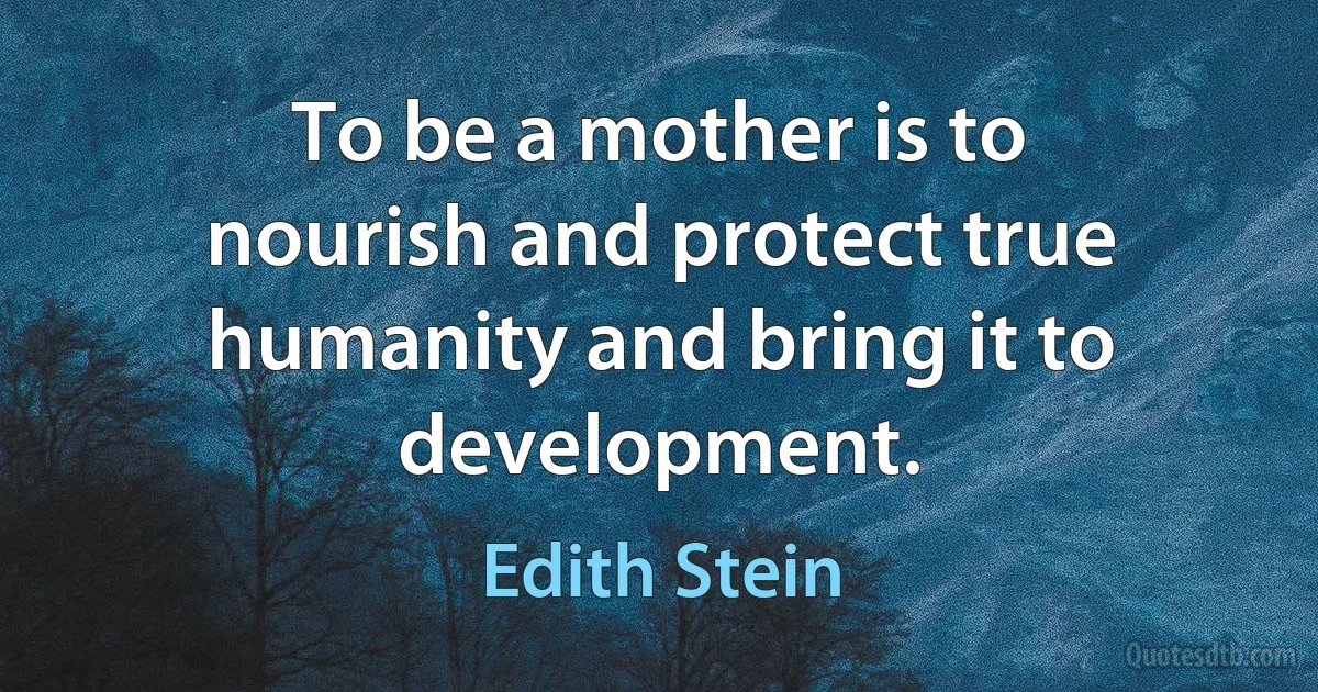 To be a mother is to nourish and protect true humanity and bring it to development. (Edith Stein)