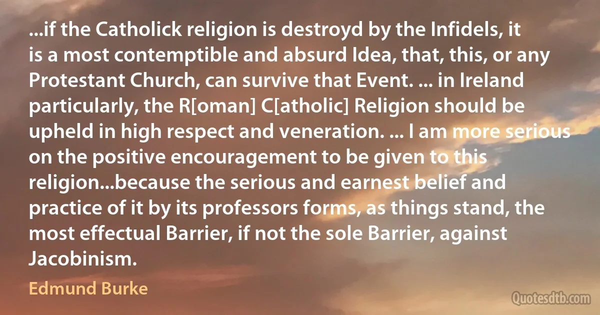 ...if the Catholick religion is destroyd by the Infidels, it is a most contemptible and absurd Idea, that, this, or any Protestant Church, can survive that Event. ... in Ireland particularly, the R[oman] C[atholic] Religion should be upheld in high respect and veneration. ... I am more serious on the positive encouragement to be given to this religion...because the serious and earnest belief and practice of it by its professors forms, as things stand, the most effectual Barrier, if not the sole Barrier, against Jacobinism. (Edmund Burke)