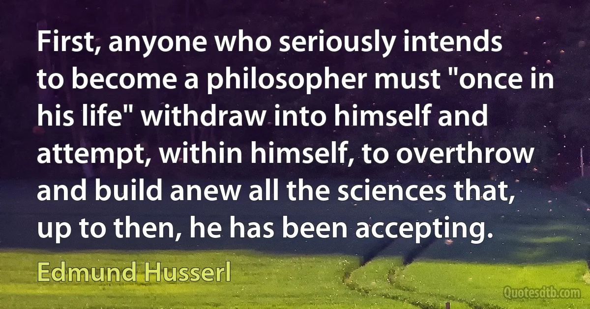 First, anyone who seriously intends to become a philosopher must "once in his life" withdraw into himself and attempt, within himself, to overthrow and build anew all the sciences that, up to then, he has been accepting. (Edmund Husserl)