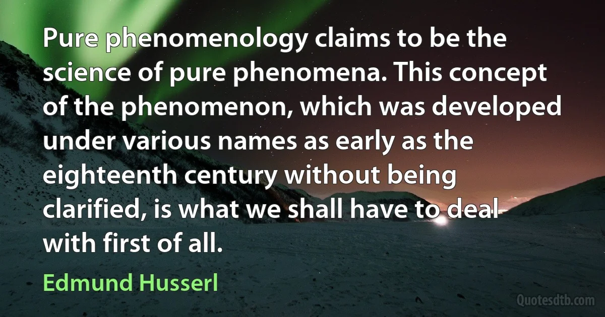 Pure phenomenology claims to be the science of pure phenomena. This concept of the phenomenon, which was developed under various names as early as the eighteenth century without being clarified, is what we shall have to deal with first of all. (Edmund Husserl)