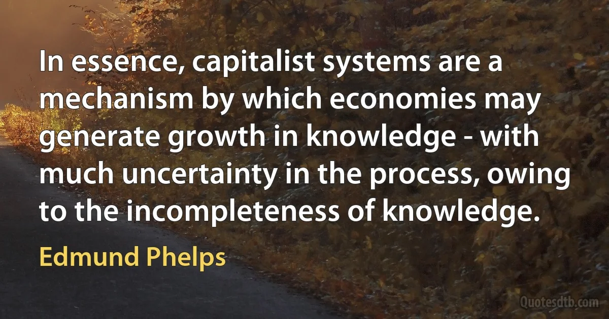 In essence, capitalist systems are a mechanism by which economies may generate growth in knowledge - with much uncertainty in the process, owing to the incompleteness of knowledge. (Edmund Phelps)