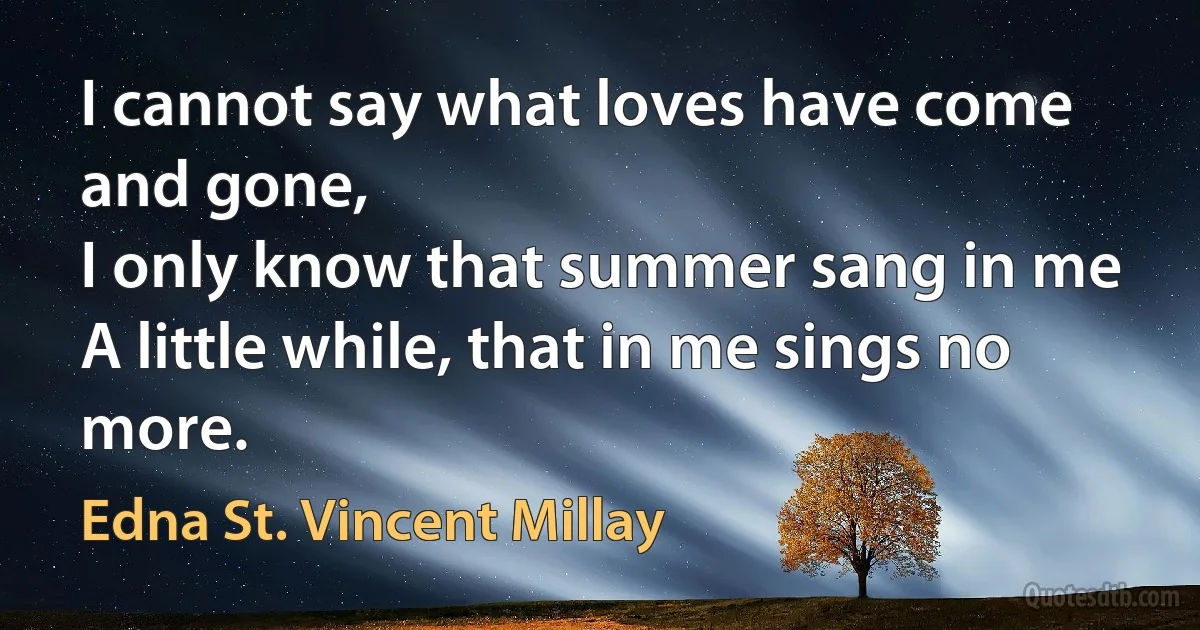 I cannot say what loves have come and gone,
I only know that summer sang in me
A little while, that in me sings no more. (Edna St. Vincent Millay)