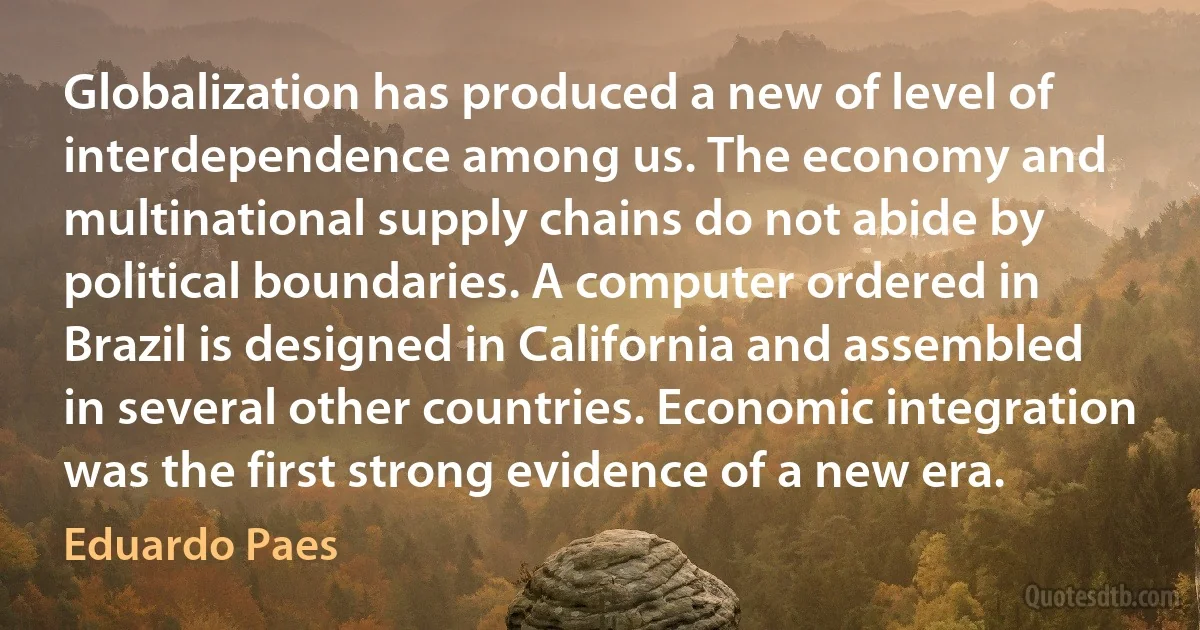 Globalization has produced a new of level of interdependence among us. The economy and multinational supply chains do not abide by political boundaries. A computer ordered in Brazil is designed in California and assembled in several other countries. Economic integration was the first strong evidence of a new era. (Eduardo Paes)