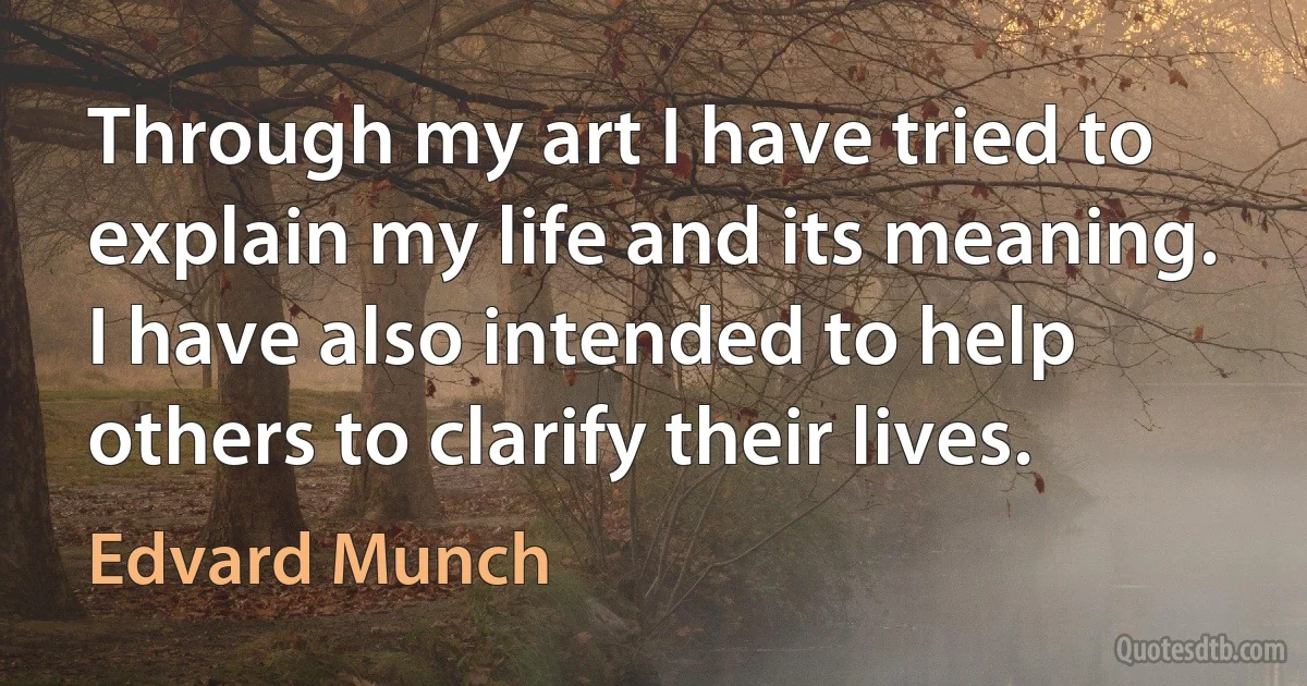 Through my art I have tried to explain my life and its meaning. I have also intended to help others to clarify their lives. (Edvard Munch)