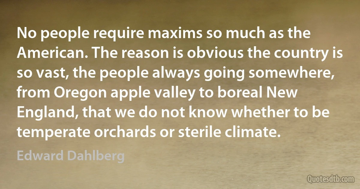 No people require maxims so much as the American. The reason is obvious the country is so vast, the people always going somewhere, from Oregon apple valley to boreal New England, that we do not know whether to be temperate orchards or sterile climate. (Edward Dahlberg)