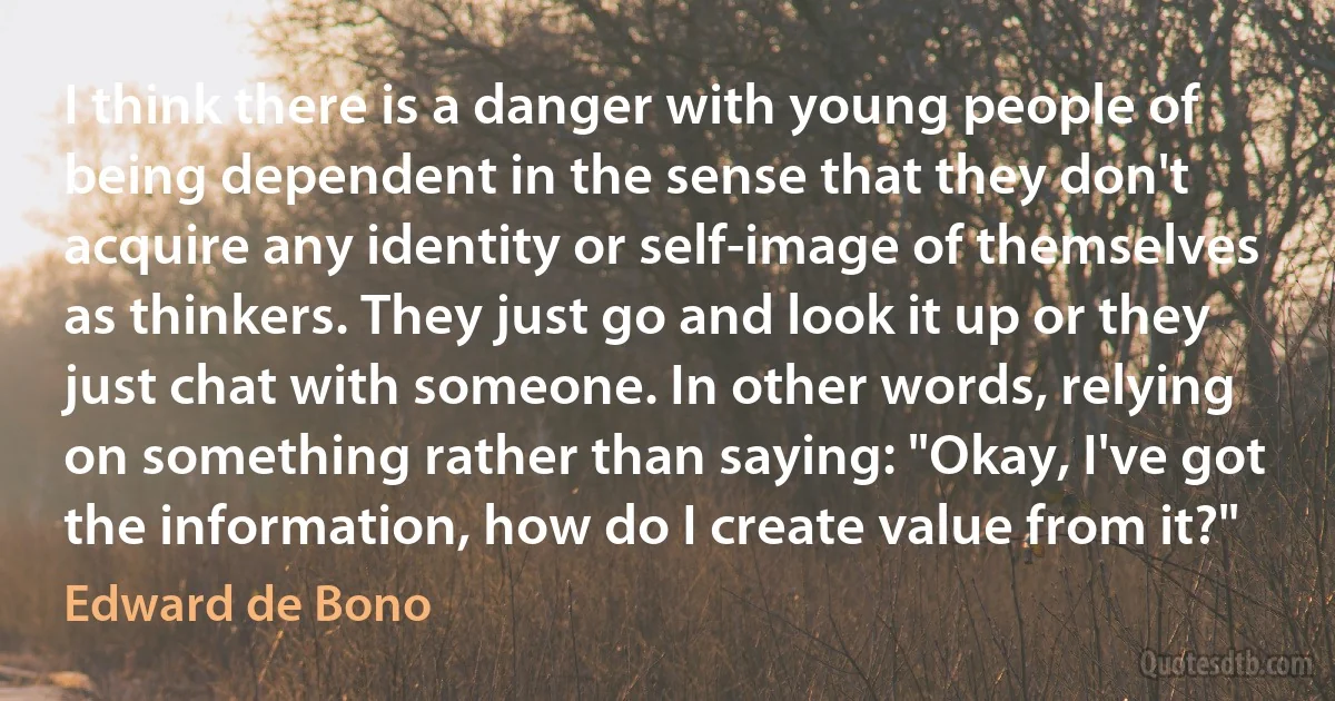 I think there is a danger with young people of being dependent in the sense that they don't acquire any identity or self-image of themselves as thinkers. They just go and look it up or they just chat with someone. In other words, relying on something rather than saying: "Okay, I've got the information, how do I create value from it?" (Edward de Bono)