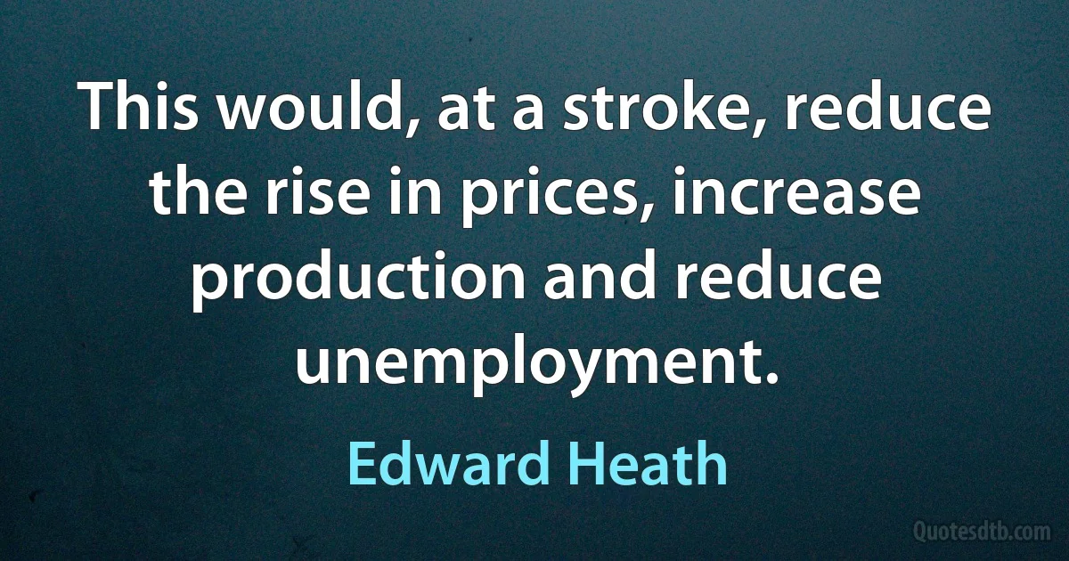 This would, at a stroke, reduce the rise in prices, increase production and reduce unemployment. (Edward Heath)