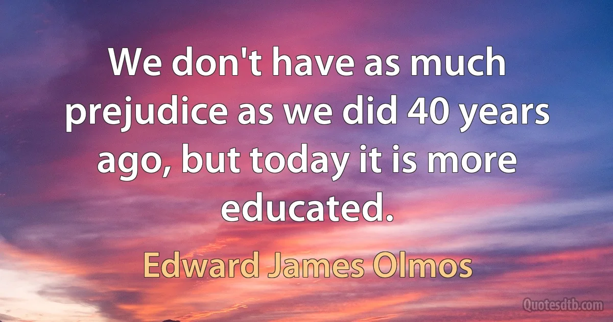 We don't have as much prejudice as we did 40 years ago, but today it is more educated. (Edward James Olmos)