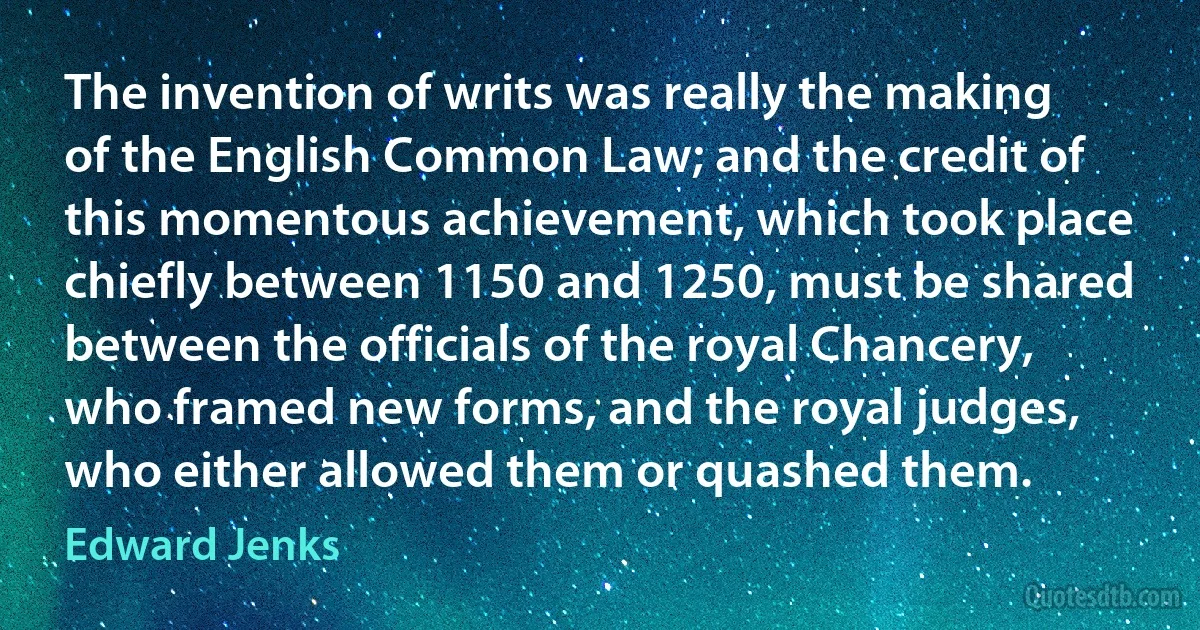 The invention of writs was really the making of the English Common Law; and the credit of this momentous achievement, which took place chiefly between 1150 and 1250, must be shared between the officials of the royal Chancery, who framed new forms, and the royal judges, who either allowed them or quashed them. (Edward Jenks)