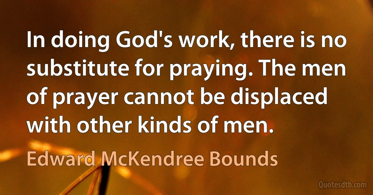 In doing God's work, there is no substitute for praying. The men of prayer cannot be displaced with other kinds of men. (Edward McKendree Bounds)