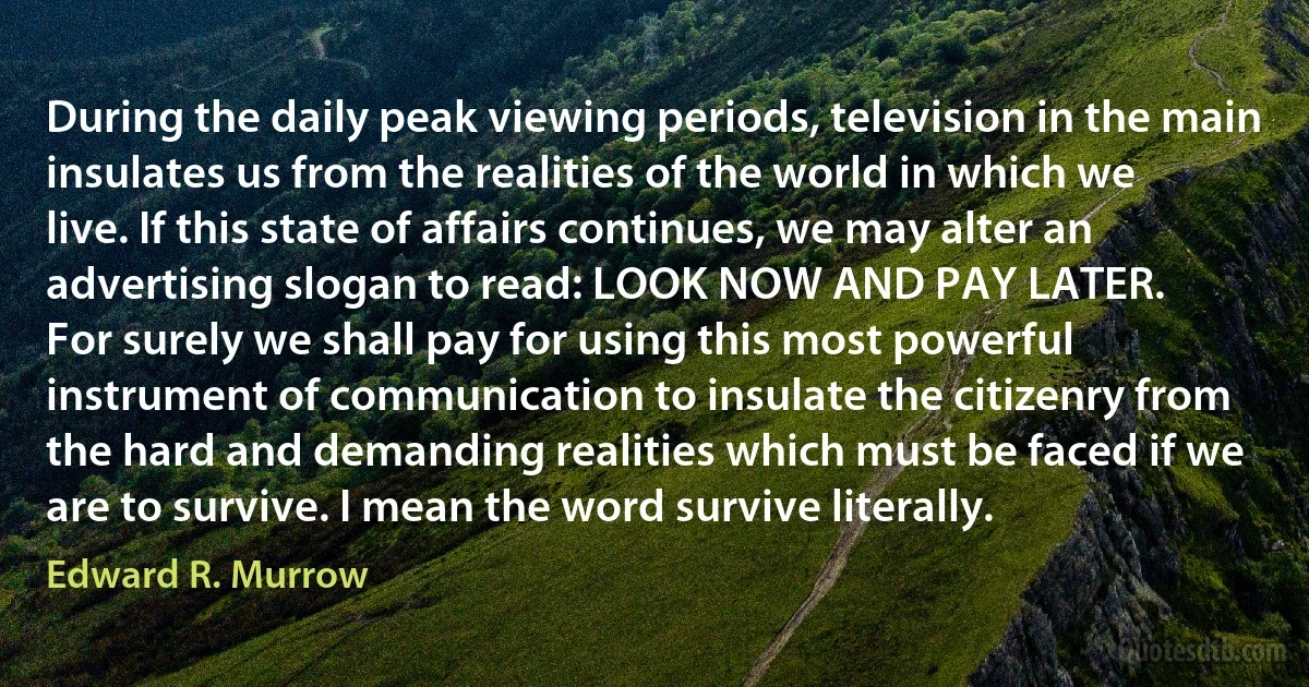 During the daily peak viewing periods, television in the main insulates us from the realities of the world in which we live. If this state of affairs continues, we may alter an advertising slogan to read: LOOK NOW AND PAY LATER.
For surely we shall pay for using this most powerful instrument of communication to insulate the citizenry from the hard and demanding realities which must be faced if we are to survive. I mean the word survive literally. (Edward R. Murrow)