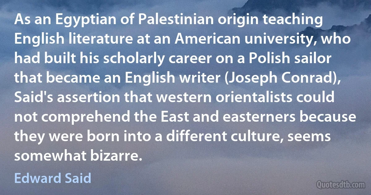 As an Egyptian of Palestinian origin teaching English literature at an American university, who had built his scholarly career on a Polish sailor that became an English writer (Joseph Conrad), Said's assertion that western orientalists could not comprehend the East and easterners because they were born into a different culture, seems somewhat bizarre. (Edward Said)