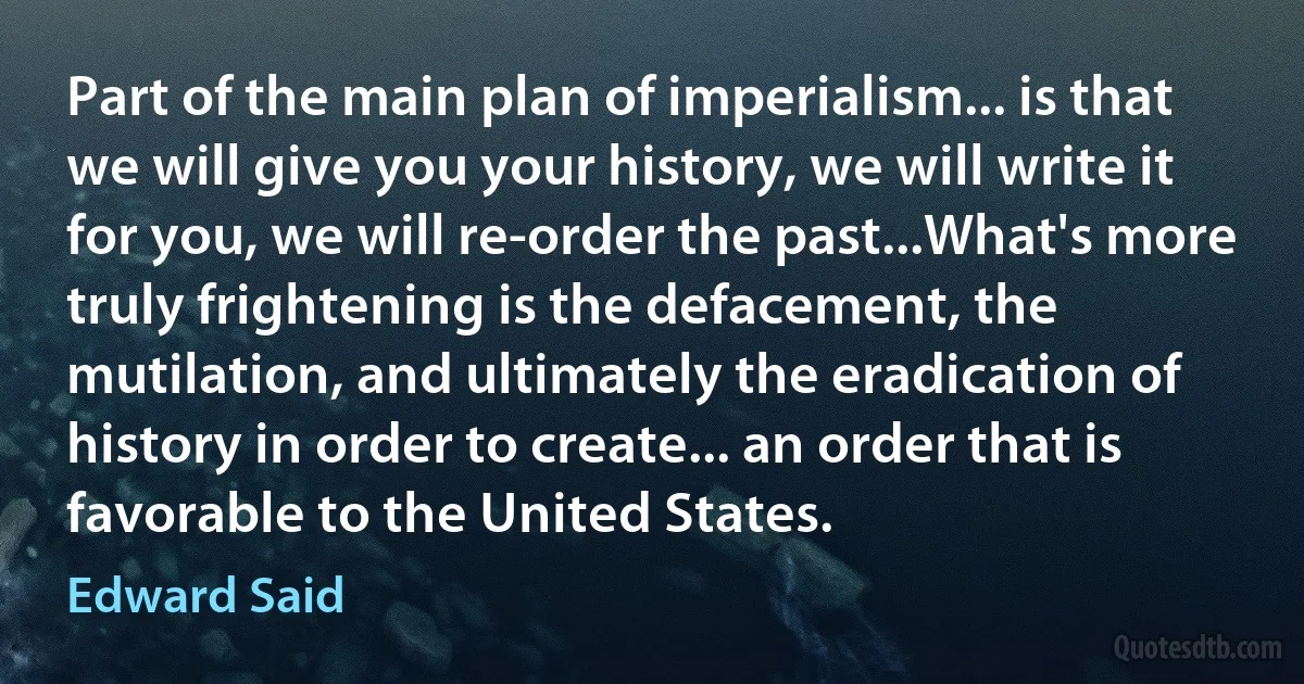 Part of the main plan of imperialism... is that we will give you your history, we will write it for you, we will re-order the past...What's more truly frightening is the defacement, the mutilation, and ultimately the eradication of history in order to create... an order that is favorable to the United States. (Edward Said)