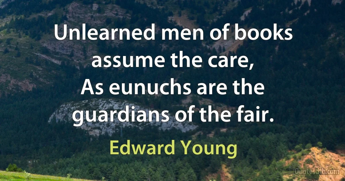 Unlearned men of books assume the care,
As eunuchs are the guardians of the fair. (Edward Young)