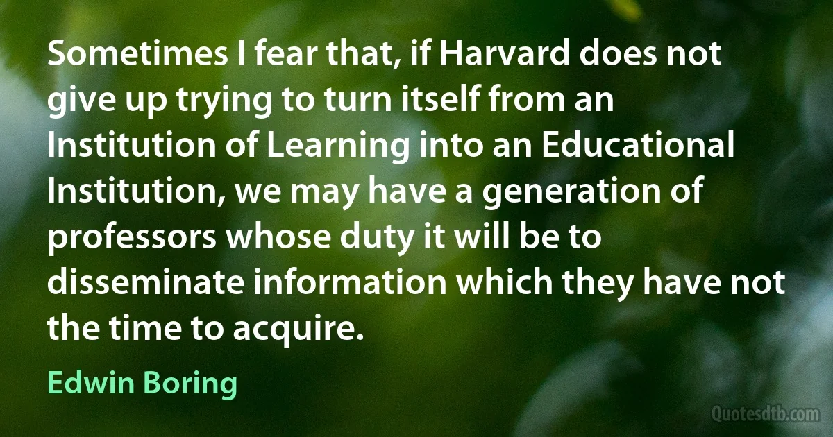 Sometimes I fear that, if Harvard does not give up trying to turn itself from an Institution of Learning into an Educational Institution, we may have a generation of professors whose duty it will be to disseminate information which they have not the time to acquire. (Edwin Boring)