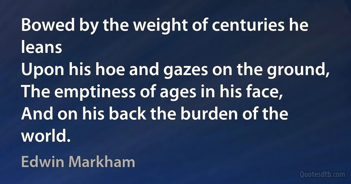 Bowed by the weight of centuries he leans
Upon his hoe and gazes on the ground,
The emptiness of ages in his face,
And on his back the burden of the world. (Edwin Markham)