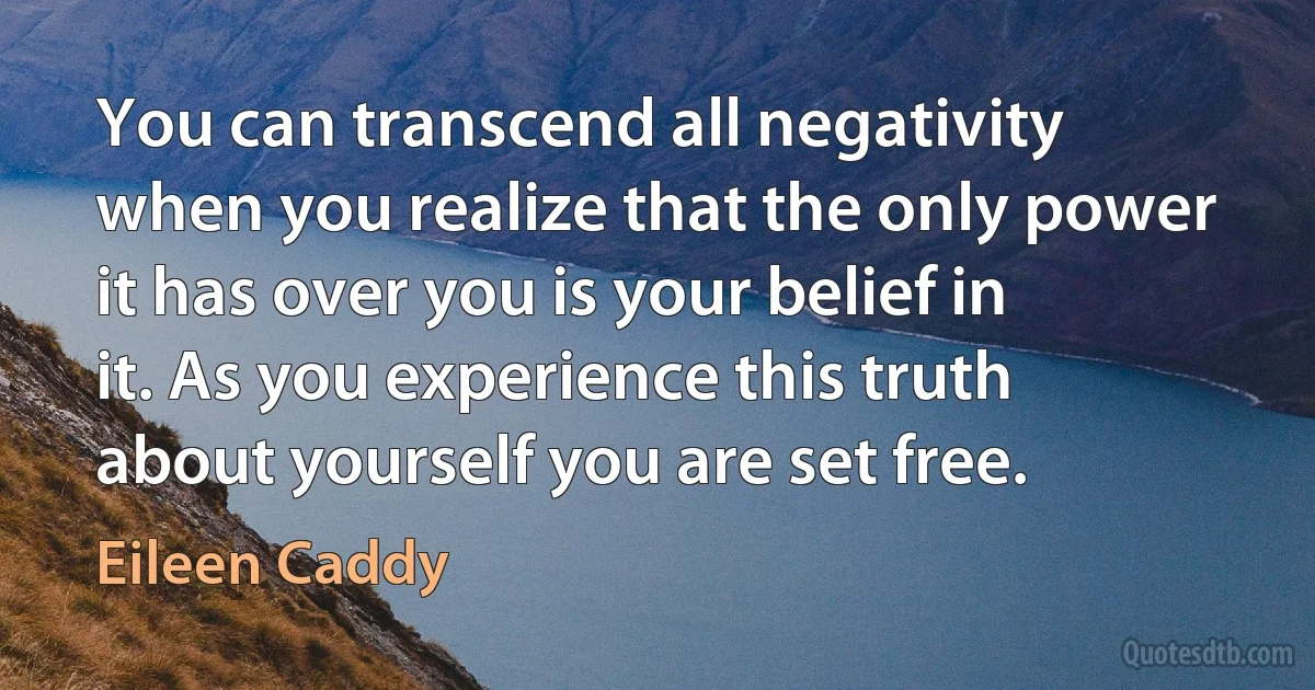 You can transcend all negativity when you realize that the only power it has over you is your belief in it. As you experience this truth about yourself you are set free. (Eileen Caddy)