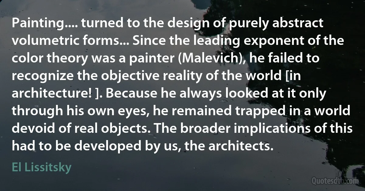 Painting.... turned to the design of purely abstract volumetric forms... Since the leading exponent of the color theory was a painter (Malevich), he failed to recognize the objective reality of the world [in architecture! ]. Because he always looked at it only through his own eyes, he remained trapped in a world devoid of real objects. The broader implications of this had to be developed by us, the architects. (El Lissitsky)