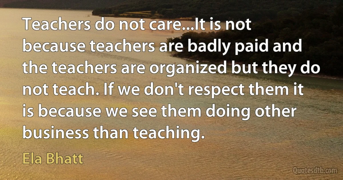 Teachers do not care...It is not because teachers are badly paid and the teachers are organized but they do not teach. If we don't respect them it is because we see them doing other business than teaching. (Ela Bhatt)