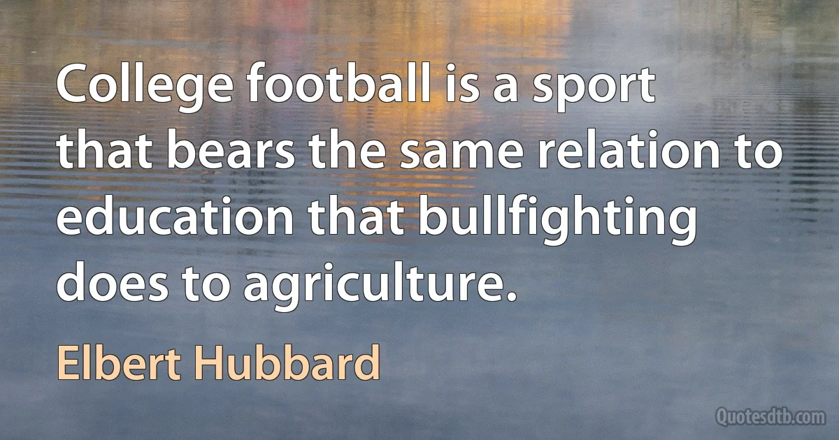 College football is a sport that bears the same relation to education that bullfighting does to agriculture. (Elbert Hubbard)