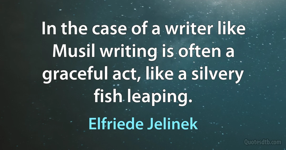 In the case of a writer like Musil writing is often a graceful act, like a silvery fish leaping. (Elfriede Jelinek)