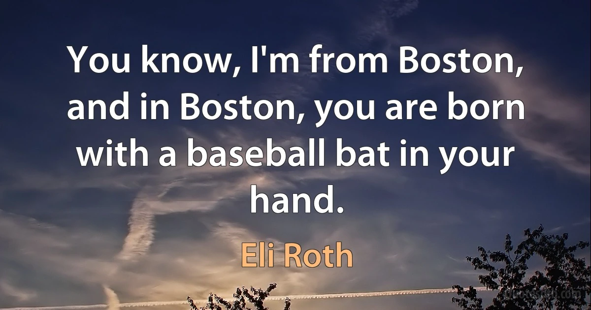 You know, I'm from Boston, and in Boston, you are born with a baseball bat in your hand. (Eli Roth)