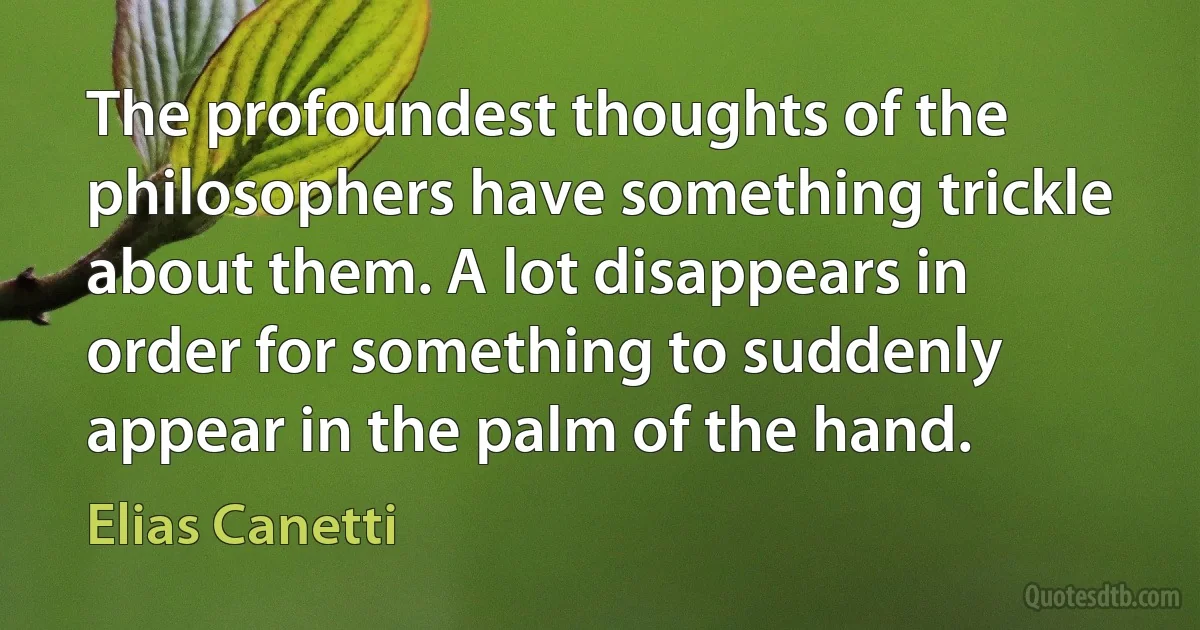 The profoundest thoughts of the philosophers have something trickle about them. A lot disappears in order for something to suddenly appear in the palm of the hand. (Elias Canetti)