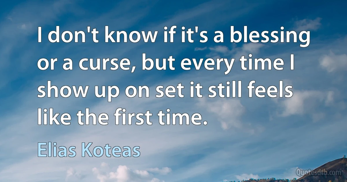 I don't know if it's a blessing or a curse, but every time I show up on set it still feels like the first time. (Elias Koteas)