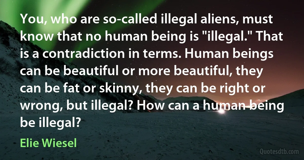 You, who are so-called illegal aliens, must know that no human being is "illegal." That is a contradiction in terms. Human beings can be beautiful or more beautiful, they can be fat or skinny, they can be right or wrong, but illegal? How can a human being be illegal? (Elie Wiesel)