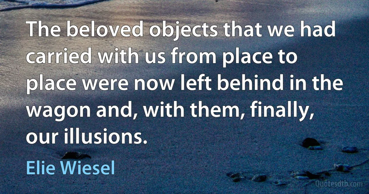 The beloved objects that we had carried with us from place to place were now left behind in the wagon and, with them, finally, our illusions. (Elie Wiesel)