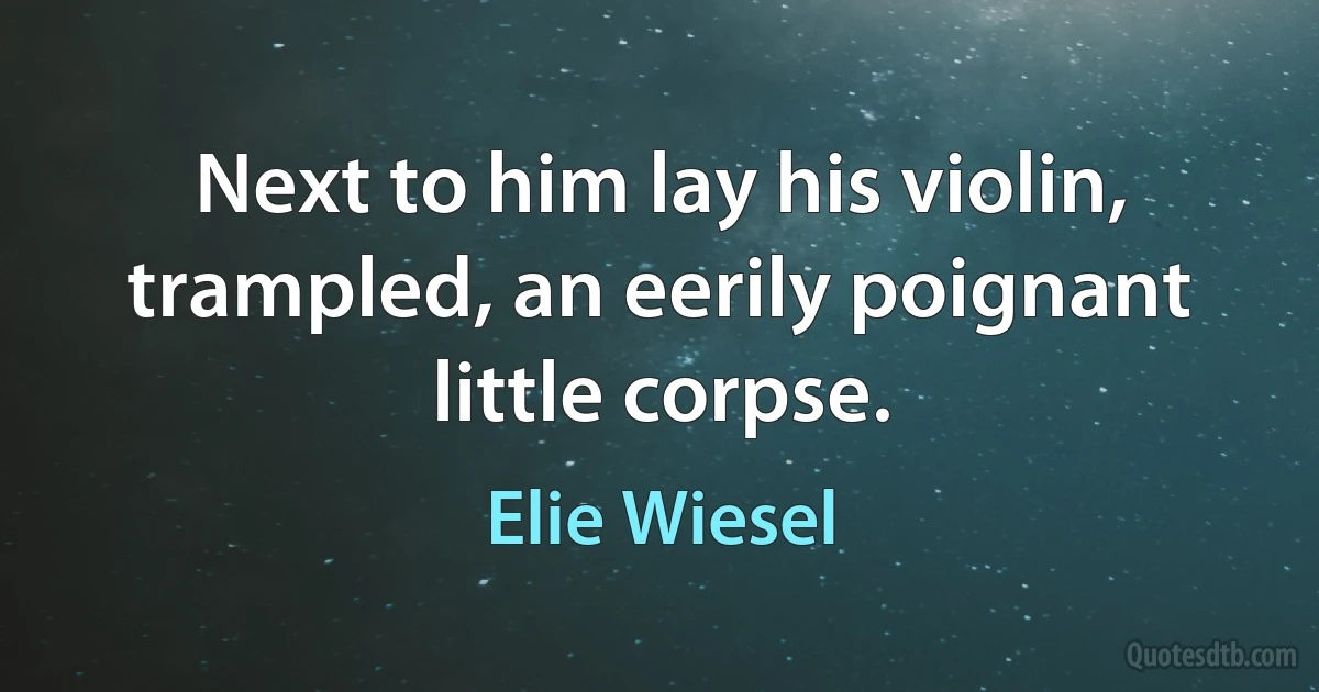 Next to him lay his violin, trampled, an eerily poignant little corpse. (Elie Wiesel)