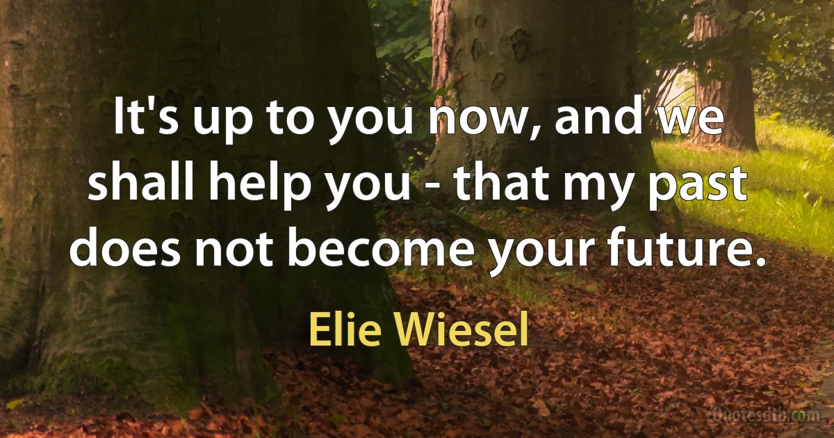 It's up to you now, and we shall help you - that my past does not become your future. (Elie Wiesel)