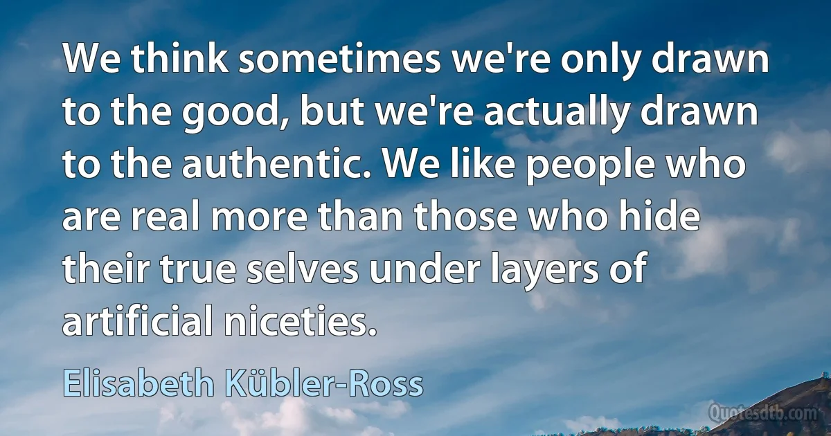 We think sometimes we're only drawn to the good, but we're actually drawn to the authentic. We like people who are real more than those who hide their true selves under layers of artificial niceties. (Elisabeth Kübler-Ross)