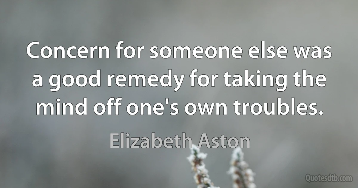 Concern for someone else was a good remedy for taking the mind off one's own troubles. (Elizabeth Aston)