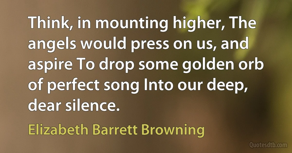 Think, in mounting higher, The angels would press on us, and aspire To drop some golden orb of perfect song Into our deep, dear silence. (Elizabeth Barrett Browning)