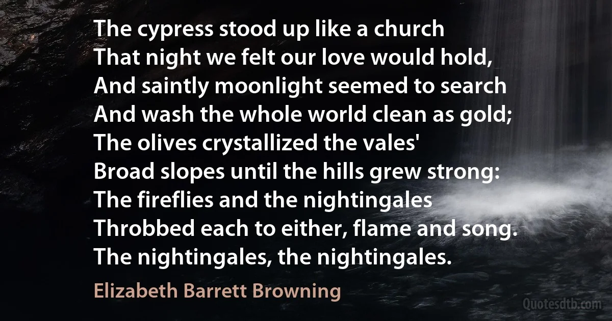 The cypress stood up like a church
That night we felt our love would hold,
And saintly moonlight seemed to search
And wash the whole world clean as gold;
The olives crystallized the vales'
Broad slopes until the hills grew strong:
The fireflies and the nightingales
Throbbed each to either, flame and song.
The nightingales, the nightingales. (Elizabeth Barrett Browning)