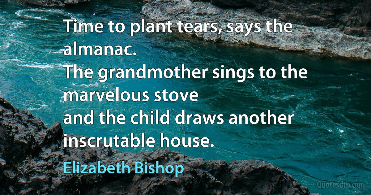 Time to plant tears, says the almanac.
The grandmother sings to the marvelous stove
and the child draws another inscrutable house. (Elizabeth Bishop)