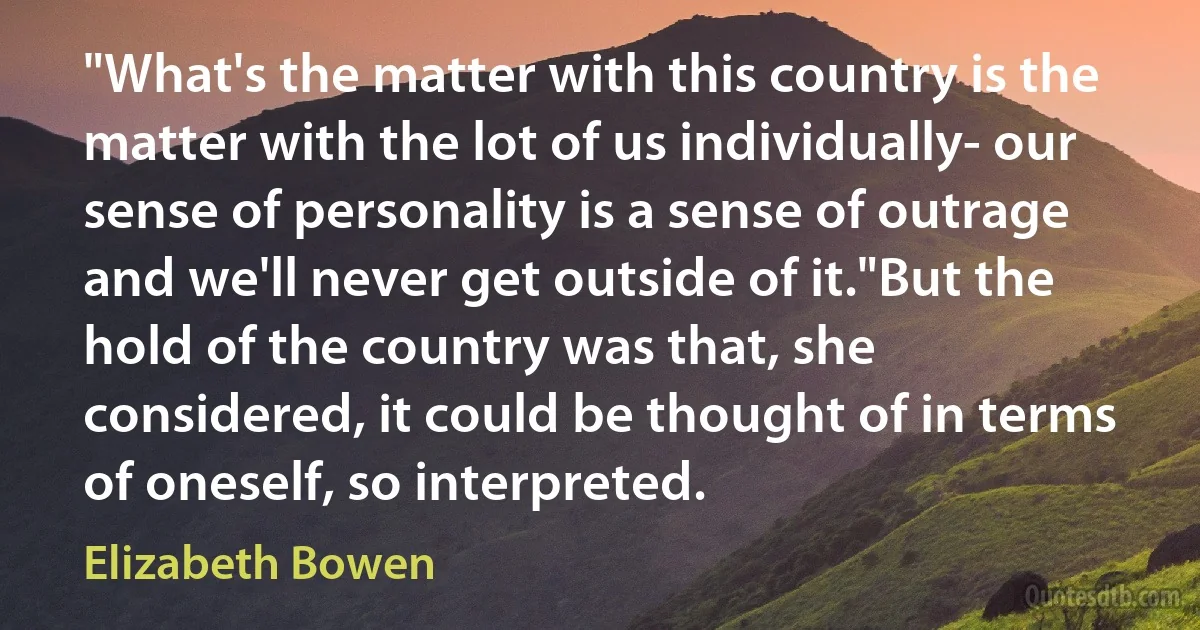 "What's the matter with this country is the matter with the lot of us individually- our sense of personality is a sense of outrage and we'll never get outside of it."But the hold of the country was that, she considered, it could be thought of in terms of oneself, so interpreted. (Elizabeth Bowen)