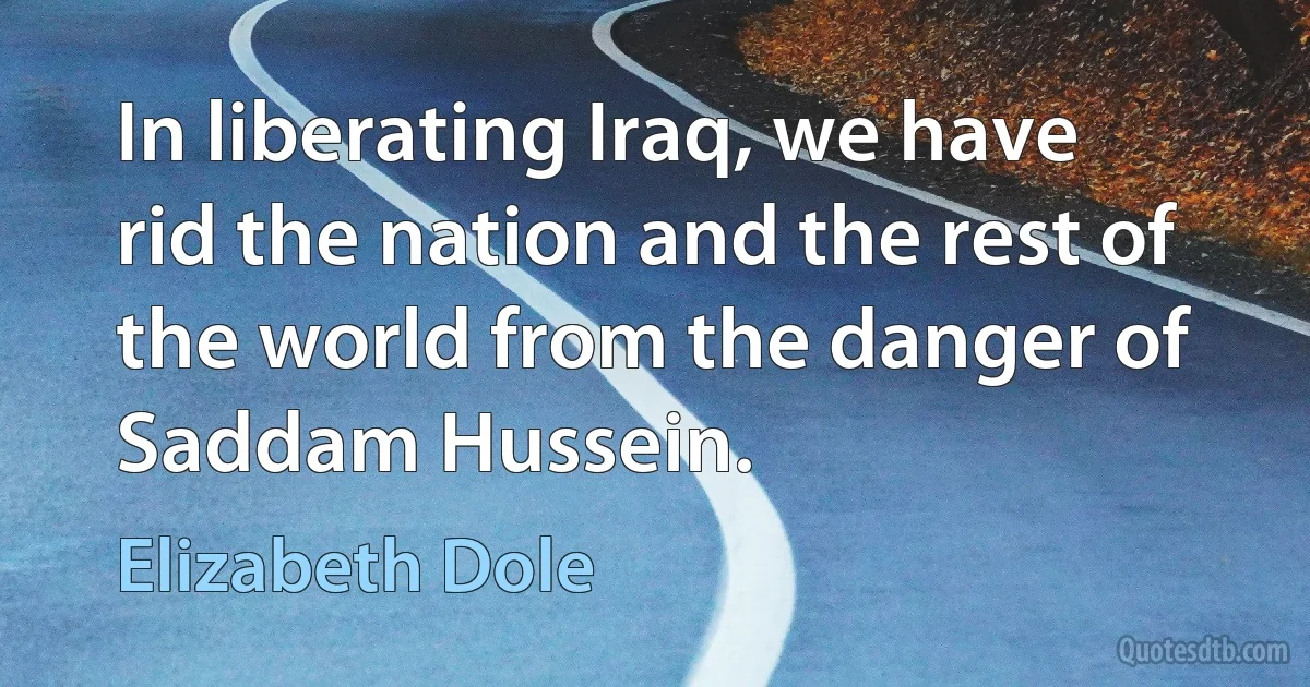 In liberating Iraq, we have rid the nation and the rest of the world from the danger of Saddam Hussein. (Elizabeth Dole)