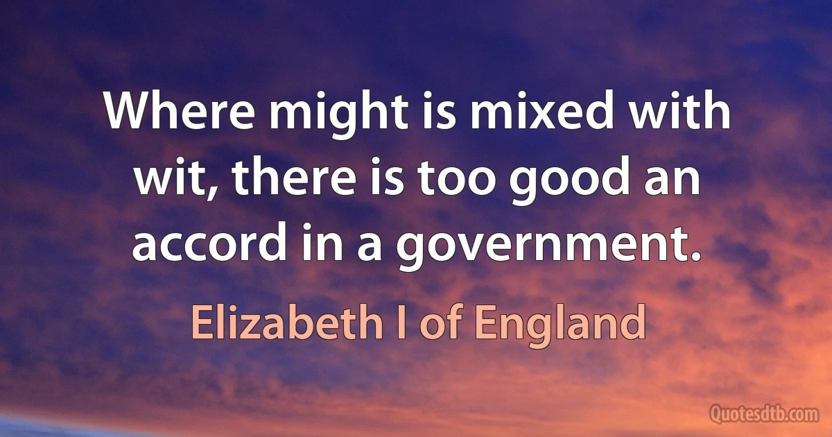 Where might is mixed with wit, there is too good an accord in a government. (Elizabeth I of England)