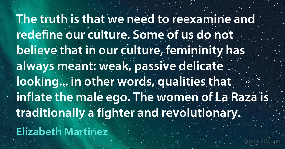 The truth is that we need to reexamine and redefine our culture. Some of us do not believe that in our culture, femininity has always meant: weak, passive delicate looking... in other words, qualities that inflate the male ego. The women of La Raza is traditionally a fighter and revolutionary. (Elizabeth Martinez)