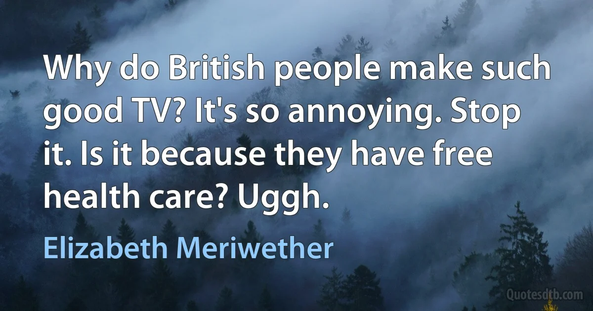 Why do British people make such good TV? It's so annoying. Stop it. Is it because they have free health care? Uggh. (Elizabeth Meriwether)