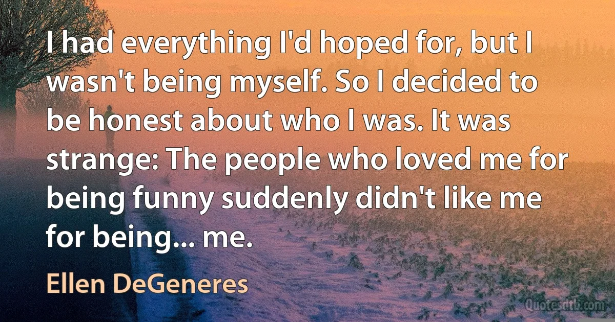 I had everything I'd hoped for, but I wasn't being myself. So I decided to be honest about who I was. It was strange: The people who loved me for being funny suddenly didn't like me for being... me. (Ellen DeGeneres)