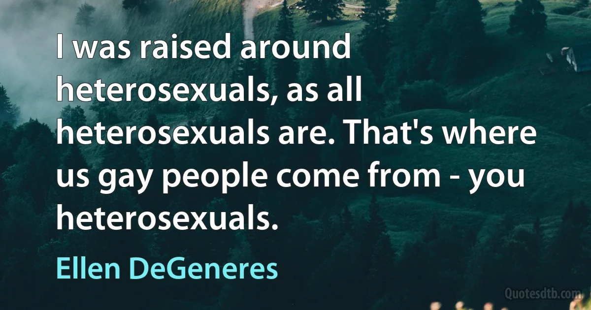 I was raised around heterosexuals, as all heterosexuals are. That's where us gay people come from - you heterosexuals. (Ellen DeGeneres)