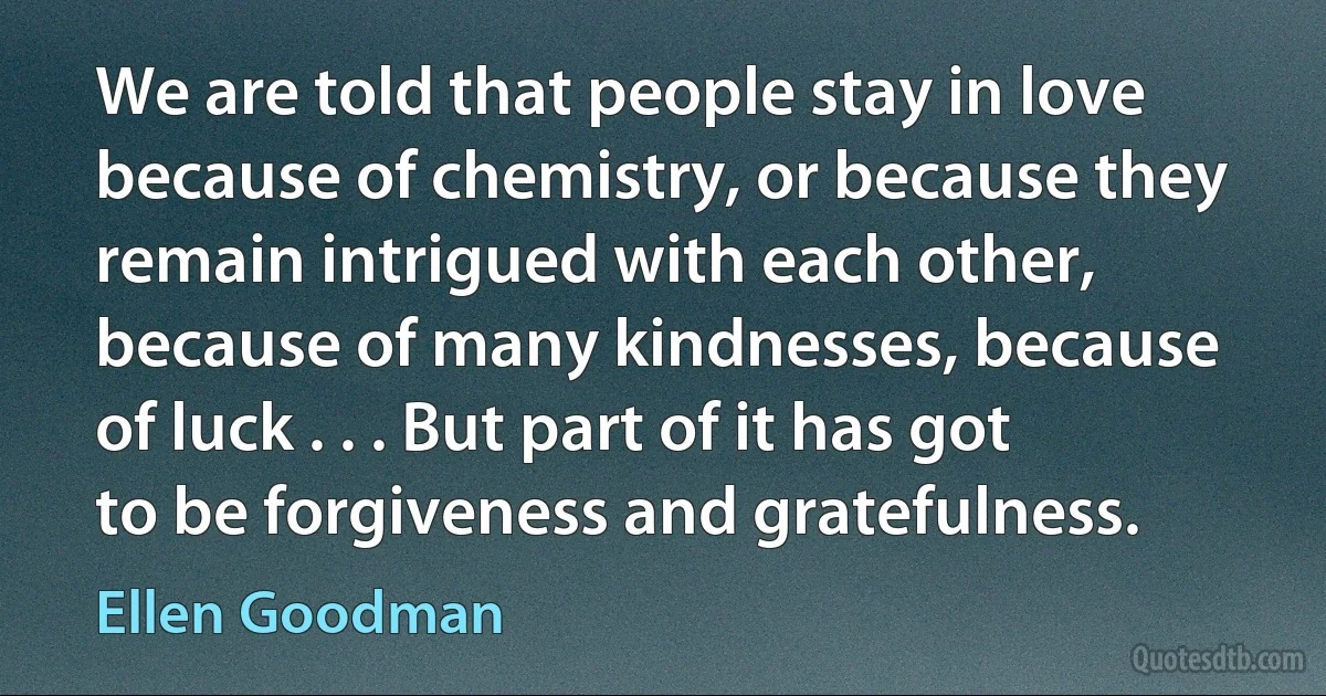 We are told that people stay in love because of chemistry, or because they remain intrigued with each other, because of many kindnesses, because of luck . . . But part of it has got to be forgiveness and gratefulness. (Ellen Goodman)