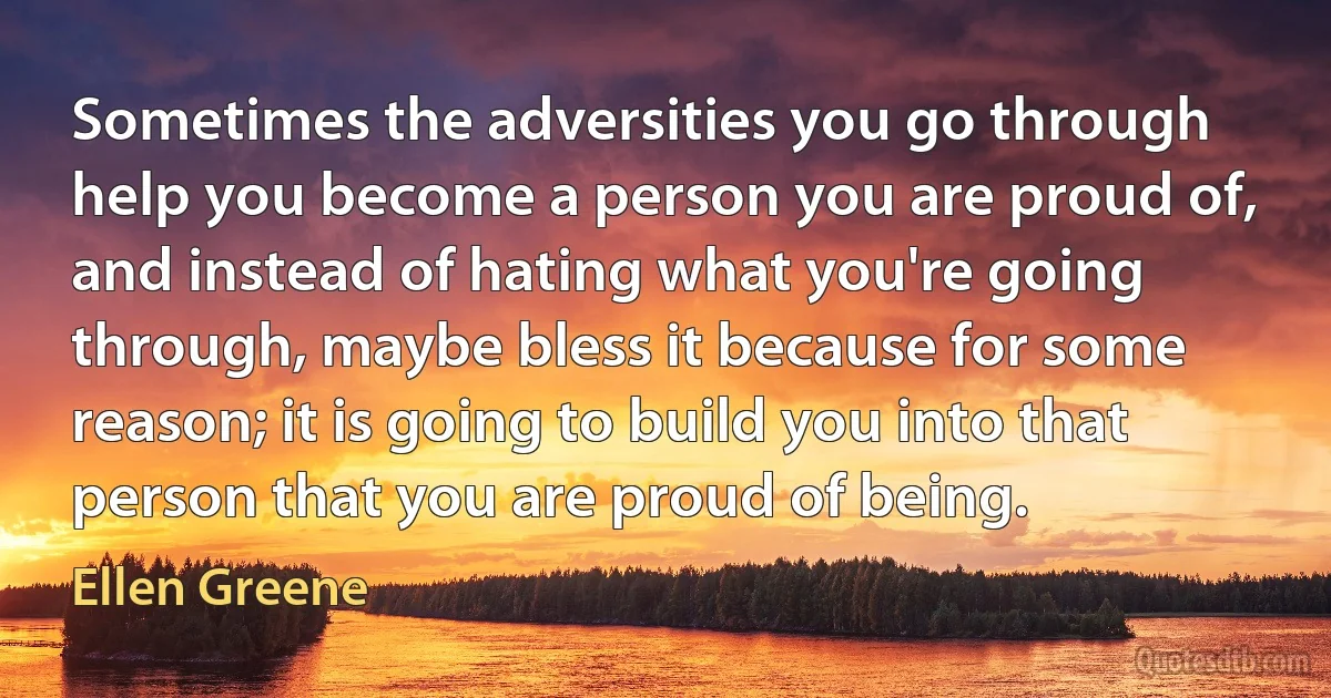 Sometimes the adversities you go through help you become a person you are proud of, and instead of hating what you're going through, maybe bless it because for some reason; it is going to build you into that person that you are proud of being. (Ellen Greene)