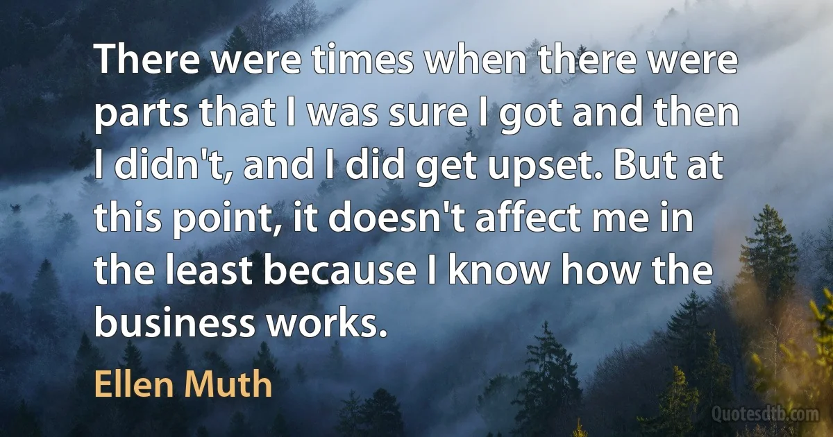 There were times when there were parts that I was sure I got and then I didn't, and I did get upset. But at this point, it doesn't affect me in the least because I know how the business works. (Ellen Muth)