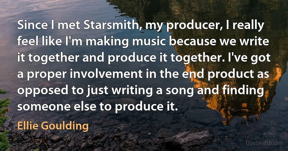 Since I met Starsmith, my producer, I really feel like I'm making music because we write it together and produce it together. I've got a proper involvement in the end product as opposed to just writing a song and finding someone else to produce it. (Ellie Goulding)