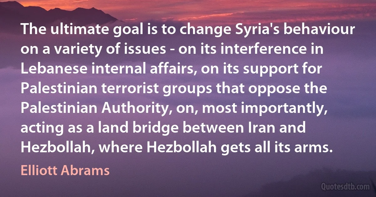 The ultimate goal is to change Syria's behaviour on a variety of issues - on its interference in Lebanese internal affairs, on its support for Palestinian terrorist groups that oppose the Palestinian Authority, on, most importantly, acting as a land bridge between Iran and Hezbollah, where Hezbollah gets all its arms. (Elliott Abrams)